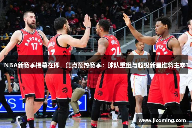 NBA新赛季揭幕在即，焦点预热赛季：球队重组与超级新星谁将主宰？